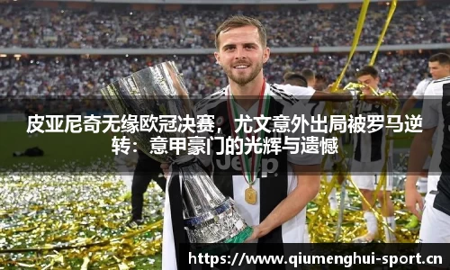 皮亚尼奇无缘欧冠决赛，尤文意外出局被罗马逆转：意甲豪门的光辉与遗憾